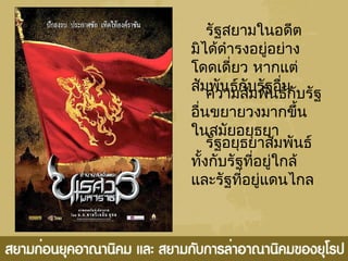 รัฐสยามในอดีต
มิได้ดำารงอยู่อย่าง
โดดเดี่ยว หากแต่
สัมพันธ์กับรัฐอื่นความสัมพันธ์กับรัฐ
อื่นขยายวงมากขึ้น
ในสมัยอยุธยา
รัฐอยุธยาสัมพันธ์
ทั้งกับรัฐที่อยู่ใกล้
และรัฐที่อยู่แดนไกล
 