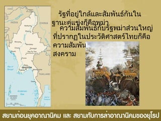 รัฐที่อยู่ใกล้และสัมพันธ์กันใน
ฐานะคู่แข่งก็คือพม่า
ความสัมพันธ์กับรัฐพม่าส่วนใหญ่
ที่ปรากฏในประวัติศาสตร์ไทยก็คือ
ความสัมพันธ์ในรูปของการทำา
สงคราม
 