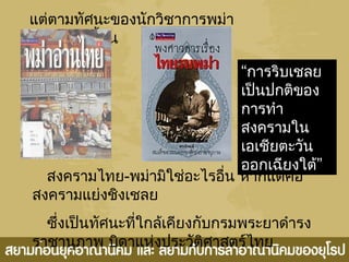 แต่ตามทัศนะของนักวิชาการพม่า
อย่างเมียเมี้ยน
สงครามไทย-พม่ามิใช่อะไรอื่น หากแต่คือ
สงครามแย่งชิงเชลย
ซึ่งเป็นทัศนะที่ใกล้เคียงกับกรมพระยาดำารง
ราชานุภาพ บิดาแห่งประวัติศาสตร์ไทย
“การริบเชลย
เป็นปกติของ
การทำา
สงครามใน
เอเชียตะวัน
”ออกเฉียงใต้
 