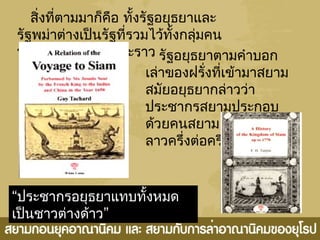 สิ่งที่ตามมาก็คือ ทั้งรัฐอยุธยาและ
รัฐพม่าต่างเป็นรัฐที่รวมไว้ทั้งกลุ่มคน
พม่า มอญ สยามและราว รัฐอยุธยาตามคำาบอก
เล่าของฝรั่งที่เข้ามาสยาม
สมัยอยุธยากล่าวว่า
ประชากรสยามประกอบ
ด้วยคนสยาม พะโคและ
ลาวครึ่งต่อครึ่ง
“ประชากรอยุธยาแทบทั้งหมด
”เป็นชาวต่างด้าว
 