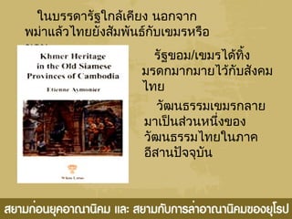 ในบรรดารัฐใกล้เคียง นอกจาก
พม่าแล้วไทยยังสัมพันธ์กับเขมรหรือ
ขอม
รัฐขอม/เขมรได้ทิ้ง
มรดกมากมายไว้กับสังคม
ไทย
วัฒนธรรมเขมรกลาย
มาเป็นส่วนหนึ่งของ
วัฒนธรรมไทยในภาค
อีสานปัจจุบัน
 