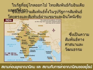 ในรัฐที่อยู่ไกลออกไป ไทยสัมพันธ์กับอินเดีย
และศรีลังกาซึ่งเป็นความสัมพันธ์ทั้งในรูปรัฐการสัมพันธ์
โดยตรงและสัมพันธ์ผ่านเขมรและอินโดนีเชีย
ซึ่งเป็นความ
สัมพันธ์ทาง
ศาสนาและ
วัฒนธรรม
 