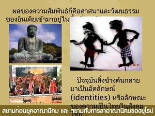 ผลของความสัมพันธ์ก็คือศาสนาและวัฒนธรรม
ของอินเดียเข้ามาอยู่ในพื้นที่ของรัฐสยาม เช่น
ปัจจุบันสิ่งข้างต้นกลาย
มาเป็นอัตลักษณ์
(identities) หรือลักษณะ
ของความเป็นไทยในสังคม
 