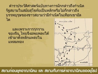 และเพราะการรุกราน
ของจีน ไทยจึงอพยพลงใต้
เข้ามาตั้งหลักแหล่งใน
แหลมทอง
ตำาราประวัติศาสตร์ฉบับทางการมักกล่าวถึงกำาเนิด
รัฐสยามในสมัยสุโขทัยเป็นหลักหรือไม่ก็กล่าวถึง
บรรพบุรุษของชาวสยามว่ามีกำาเนิดในเทือกเขาอัล
ไต
 