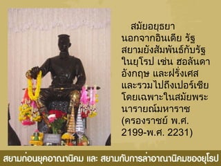 สมัยอยุธยา
นอกจากอินเดีย รัฐ
สยามยังสัมพันธ์กับรัฐ
ในยุโรป เช่น ฮอลันดา
อังกฤษ และฝรั่งเศส
และรวมไปถึงเปอร์เชีย
โดยเฉพาะในสมัยพระ
นารายณ์มหาราช
(ครองราชย์ พ.ศ.
2199-พ.ศ. 2231)
 