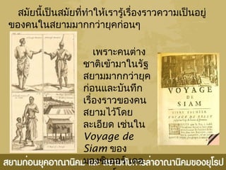 สมัยนี้เป็นสมัยที่ทำำให้เรำรู้เรื่องรำวควำมเป็นอยู่
ของคนในสยำมมำกกว่ำยุคก่อนๆ
เพรำะคนต่ำง
ชำติเข้ำมำในรัฐ
สยำมมำกกว่ำยุค
ก่อนและบันทึก
เรื่องรำวของคน
สยำมไว้โดย
ละเอียด เช่นใน
Voyage de
Siam ของ
มองซิเออร์ เดอ
 