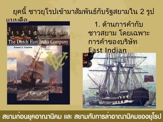 ยุคนี้ ชำวยุโรปเข้ำมำสัมพันธ์กับรัฐสยำมใน 2 รูป
แบบคือ
1. ด้ำนกำรค้ำกับ
ชำวสยำม โดยเฉพำะ
กำรค้ำของบริษัท
East Indian
Company
 