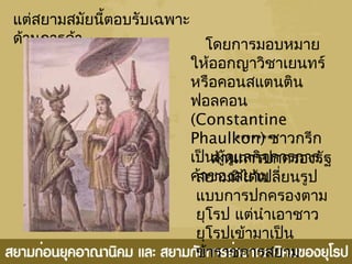 แต่สยำมสมัยนี้ตอบรับเฉพำะ
ด้ำนกำรค้ำ โดยกำรมอบหมำย
ให้ออกญำวิชำเยนทร์
หรือคอนสแตนติน
ฟอลคอน
(Constantine
Phaulkon) ชำวกรีก
เป็นผู้ดูแลกิจกำรกำร
ค้ำของสยำม
ด้ำนกำรปกครองรัฐ
สยำมมิได้เปลี่ยนรูป
แบบกำรปกครองตำม
ยุโรป แต่นำำเอำชำว
ยุโรปเข้ำมำเป็น
ข้ำรำชกำรสยำม
********
 