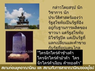 กล่ำวโดยสรุป นัก
วิชำกำร นัก
ประวัติศำสตร์มองว่ำ
รัฐสุโขทัยเป็นรัฐที่อิง
อยู่กับฐำนกำรผลิตของ
ชำวนำ แต่รัฐสุโขทัย
มิใช่รัฐปิด แต่เป็นรัฐที่
แลกเปลี่ยนและค้ำขำย
กับรัฐที่อยู่แดนไกล
เช่น อินเดีย
และMartaban
“ใครจักใคร่ค้ำช้ำงค้ำ
 ใครจักใคร่ค้ำม้ำค้ำ ใคร
  ”จักใคร่ค้ำเงือน ค้ำทองค้ำ
 