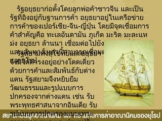 รัฐอยุธยำก่อตั้งโดยลูกพ่อค้ำชำวจีน และเป็น
รัฐที่อิงอยู่กับฐำนกำรค้ำ อยุธยำอยู่ในเครือข่ำย
กำรค้ำของเปอร์เชีย-จีน-ญี่ปุ่น โดยมีจุดเชื่อมกำร
ค้ำสำำคัญคือ ทะเลอันดำมัน ภูเก็ต มะริด มะละแห
ม่ง อยุธยำ ล้ำนนำ เชื่อมต่อไปยังจีนและญี่ปุ่น
และเส้นทำงเหล่ำนี้สำมำรถเชื่อมต่อไปยังอินเดีย
และยุโรป
รัฐสยำมทั้งสุโขทัยและอยุธยำ
จึงมิได้ดำำรงอยู่อย่ำงโดดเดี่ยว
ด้วยกำรค้ำและสัมพันธ์กับต่ำง
แดน รัฐสยำมจึงหยิบยืม
วัฒนธรรมและรูปแบบกำร
ปกครองจำกต่ำงแดน เช่น รับ
พระพุทธศำสนำจำกอินเดีย รับ
รูปแบบกำรปกครองแบบเทวะ
 