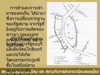 กำรค้ำและกำรเข้ำ
มำของคนจีน ได้นำำมำ
ซึ่งกำรเปลี่ยนรำกฐำน
ของรัฐสยำม จำกรัฐที่
อิงอยู่กับกำรผลิตของ
ชำวนำ (peasant
production) อย่ำง
รัฐสุโขทัย
สู่รัฐที่อิงอยู่กับฐำน
กำรค้ำอย่ำงรัฐธนบุรี
และต้นรัตนโกสินทร์
และก่อให้เกิด
วัฒนธรรมกระฎุมพี
ขึ้นในสมัยปลำย
อยุธยำและต้น
 