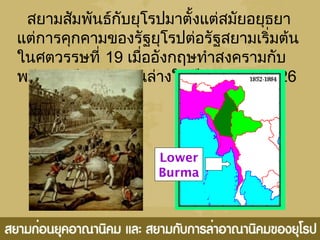 สยำมสัมพันธ์กับยุโรปมำตั้งแต่สมัยอยุธยำ
แต่กำรคุกคำมของรัฐยุโรปต่อรัฐสยำมเริ่มต้น
ในศตวรรษที่ 19 เมื่ออังกฤษทำำสงครำมกับ
พม่ำและยึดพม่ำตอนล่ำงในปี ค.ศ. 1824-26
Lower
Burma
 
