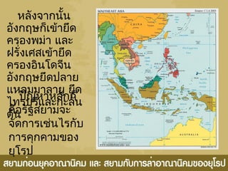 หลังจำกนั้น
อังกฤษก็เข้ำยึด
ครองพม่ำ และ
ฝรั่งเศสเข้ำยึด
ครองอินโดจีน
อังกฤษยึดปลำย
แหลมมำลำยู ยึด
ไทรบุรีและกะลัน
ตัน
ปัญหำหลักก็
คือรัฐสยำมจะ
จัดกำรเช่นไรกับ
กำรคุกคำมของ
ยุโรป
 