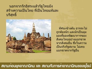 นอกจากรักอิสระแล้วรัฐไทยยัง
สร้างความเป็นไทย ที่เป็นไทยแท้และ
บริสุทธิ์
ทัศนะข้างต้น อาจจะไม่
ถูกต้องนัก และมักเป็นมุม
มองที่มองพัฒนาการของ
สังคมไทยอย่างแยกขาด
จากสังคมอื่น ซึ่งในความ
เป็นจริงรัฐสยาม ไม่เคย
แยกขาดจากรัฐอื่น
 