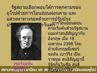 รัฐสยามเลือกตอบโต้การคุกคามของ
ยุโรปด้วยการโอนอ่อนผ่อนตาม และ
แสวงหาทางรอดด้วยการปรับปรุง
ประเทศตามแบบตะวันตก
เซอร์จอห์น
เบาว์ริง
การโอนอ่อนผ่อน
ตามเริ่มต้นด้วยรัฐสยาม
ยอมทำาสนธิสัญญากับ
อังกฤษ เมื่อ 18
เมษายน 2398 โดย
ฝ่ายอังกฤษมีเซอร์
จอห์น เบาว์ริง เป็น
ราชทูต สนธิสัญญานี้
รู้จักกันในชื่อ สนธิ
สัญญาเบาว์ริง
 