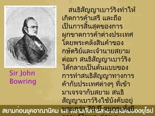 Sir John
Bowring
สนธิสัญญาเบาว์ริงทำาให้
เกิดการค้าเสรี และถือ
เป็นการสิ้นสุดของการ
ผูกขาดการค้าต่างประเทศ
โดยพระคลังสินค้าของ
กษัตริย์และเจ้านายสยาม
ต่อมา สนธิสัญญาเบาว์ริง
ได้กลายเป็นต้นแบบของ
การทำาสนธิสัญญาทางการ
ค้ากับประเทศต่างๆ ที่เข้า
มาเจรจากับสยาม สนธิ
สัญญาเบาว์ริงใช้บังคับอยู่
นานกว่า 70 ปี จนกระทั่งมี
 