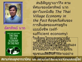 ฉัตรทิพย์ นาถ
สุภา
สนธิสัญญาเบาว์ริง ตาม
ทัศนะของฉัตรทิพย์ นาถ
สุภาในหนังสือ The Thai
Village Economy in
the Past คือจุดเริ่มต้นของ
การสิ้นสุดของเศรษฐกิจ
แบบยังชีพ (self-
sufficient economy)
ในสังคมไทยและหมายถึง
จุดเริ่มต้นของเศรษฐกิจ
แบบทุนนิยมในสังคมไทย
**********
เศรษฐกิจแบบยังชีพเป็น
ระบบการผลิตที่ผลิตเพื่อสนอง
ความต้องการภายในชุมชน
ชุมชนผลิตสินค้าหลายอย่าง
เพื่อสนองความต้องการหลาก
 