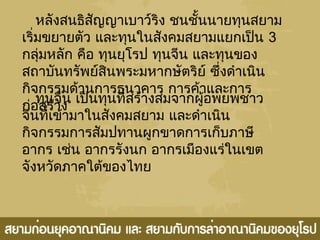 หลังสนธิสัญญาเบาว์ริง ชนชั้นนายทุนสยาม
เริ่มขยายตัว และทุนในสังคมสยามแยกเป็น 3
กลุ่มหลัก คือ ทุนยุโรป ทุนจีน และทุนของ
สถาบันทรัพย์สินพระมหากษัตริย์ ซึ่งดำาเนิน
กิจกรรมด้านการธนาคาร การค้าและการ
ก่อสร้าง
ทุนจีน เป็นทุนที่สร้างสมจากผู้อพยพชาว
จีนที่เข้ามาในสังคมสยาม และดำาเนิน
กิจกรรมการสัมปทานผูกขาดการเก็บภาษี
อากร เช่น อากรรังนก อากรเมืองแร่ในเขต
จังหวัดภาคใต้ของไทย
 