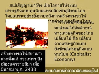 สนธิสัญญาเบาว์ริง เปิดโอกาสให้ระบบ
เศรษฐกิจแบบทุนนิยมแทรกลึกเข้าสู่สังคมไทย
โดยเฉพาะอย่างยิ่งภายหลังการสร้างทางรถไฟ
เชื่อมต่อกรุงเทพฯกับภูมิภาคต่างๆ ของสังคมไทย
สร้างทางรถไฟสยามสา
แรกตั้งแต่ กรุงเทพฯ ถึง
เมืองนครราชสีมา เมื่อ
มีนาคม พ.ศ. 2433
การเข้ามาของตะวัน
ตกส่งผลให้อัตลักษณ์
ทางเศรษฐกิจของไทย
เปลี่ยนไป คือ เปลี่ยน
จากเศรษฐกิจแบบ
ยังชีพสู่เศรษฐกิจแบบ
ทุนนิยม (Capitalist
Economy)
 