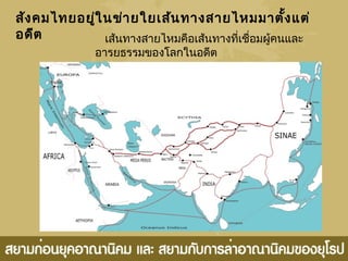 สังคมไทยอยู่ในข่ายใยเส้นทางสายไหมมาตั้งแต่
อดีต เส้นทางสายไหมคือเส้นทางที่เชื่อมผู้คนและ
อารยธรรมของโลกในอดีต
 