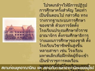 โปรดเกล้าฯให้มีการปฏิรูป
การศึกษาครั้งสำาคัญ โดยทำา
เป็นขั้นตอนไป กล่าวคือ ทรง
วางรากฐานระบบการศึกษา
ของชาติ ด้วยการจัดตั้ง
โรงเรียนประถมศึกษาทั่วราช
อาณาจักร ตั้งกรมศึกษาธิการ
วางแผนการศึกษาของชาติ ตั้ง
โรงเรียนวิชาชีพชั้นสูงขึ้น
หลายสาขา เช่น โรงเรียน
มหาดเล็กเพื่อฝึกหัดผู้ที่จะเข้า
เป็นข้าราชการพลเรือน
นอกจากนี้ยังมีโรงเรียนแพทย์
 