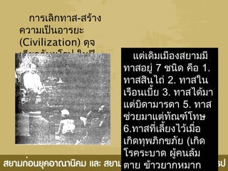 การเลิกทาส-สร้าง
ความเป็นอารยะ
(Civilization) ดุจ
เดียวกับยุโรป ในปี
พ.ศ.2411 เป็นต้นมา
แต่เดิมเมืองสยามมี
ทาสอยู่ 7 ชนิด คือ 1.
ทาสสินไถ่ 2. ทาสใน
เรือนเบี้ย 3. ทาสได้มา
แต่บิดามารดา 5. ทาส
ช่วยมาแต่ทัณฑ์โทษ
6.ทาสที่เลี้ยงไว้เมื่อ
เกิดทุพภิกขภัย (เกิด
โรคระบาด ผู้คนล้ม
ตาย ข้าวยากหมาก
 