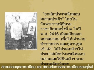 "ยกเลิกประเพณีหมอบ
คลานเข้าเฝ้า" โดยใน
วันพระราชพิธีบรม
ราชาภิเษกครั้งที่ ๒ ในปี
พ.ศ. 2416 เมื่อเสด็จออก
มหาสมาคม เพื่อให้เจ้านาย
ข้าราชการ และทูตานุทูต
เข้าเฝ้า ได้โปรดเกล้าฯให้
ประกาศเลิกประเพณีหมอบ
คลานและให้ยืนเฝ้าฯ ตาม
ประเพณีตะวันตก
 