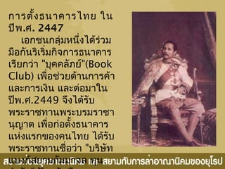 การตั้งธนาคารไทย ใน
ปีพ.ศ. 2447
เอกชนกลุ่มหนึ่งได้ร่วม
มือกันริเริ่มกิจการธนาคาร
เรียกว่า "บุคคลัภย์"(Book
Club) เพื่อช่วยด้านการค้า
และการเงิน และต่อมาใน
ปีพ.ศ.2449 จึงได้รับ
พระราชทานพระบรมราชา
นุญาต เพื่อก่อตั้งธนาคาร
แห่งแรกของคนไทย ได้รับ
พระราชทานชื่อว่า "บริษัท
แบงก์สยามกัมมาจล ทุน
 
