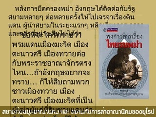 หลังการยึดครองพม่า อังกฤษได้ติดต่อกับรัฐ
สยามหลายๆ ต่อหลายครั้งให้ไปเจรจาเรื่องดิน
แดน ผู้นำาสยามในระยะแรกๆ หลีกเลี่ยงการเจรจา
และกล่าวอย่างเสียไม่ได้ว่า“ข้อที่จะใคร่ทราบว่า
พรมแดนเมืองมะริด เมือง
ตะนาวศรี เมืองทวายต่อ
กับพระราชอาณาจักรตรง
ไหน…ถ้าอังกฤษอยากจะ
ทราบ… ก็ให้สืบถามพวก
ชาวเมืองทวาย เมือง
ตะนาวศรี เมืองมะริดที่เป็น
ผู้เฒ่าผู้แก่ที่ริมชายแดนว่า
 