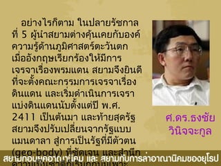 อย่างไรก็ตาม ในปลายรัชกาล
ที่ 5 ผู้นำาสยามต่างคุ้นเคยกับองค์
ความรู้ด้านภูมิศาสตร์ตะวันตก
เมื่ออังกฤษเรียกร้องให้มีการ
เจรจาเรื่องพรมแดน สยามจึงยินดี
ที่จะตั้งคณะกรรมการเจรจาเรื่อง
ดินแดน และเริ่มดำาเนินการเจรา
แบ่งดินแดนนับตั้งแต่ปี พ.ศ.
2411 เป็นต้นมา และท้ายสุดรัฐ
สยามจึงปรับเปลี่ยนจากรัฐแบบ
แมนดาลา สู่การเป็นรัฐที่มีตัวตน
(geo-body) ที่ชัดเจน และสำานึก
ศ.ดร.ธงชัย
วินิจจะกูล
 