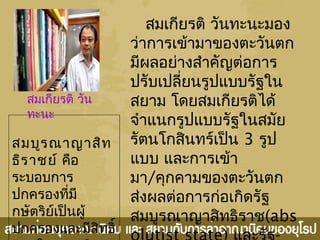 สมเกียรติ วันทะนะมอง
ว่าการเข้ามาของตะวันตก
มีผลอย่างสำาคัญต่อการ
ปรับเปลี่ยนรูปแบบรัฐใน
สยาม โดยสมเกียรติได้
จำาแนกรูปแบบรัฐในสมัย
รัตนโกสินทร์เป็น 3 รูป
แบบ และการเข้า
มา/คุกคามของตะวันตก
ส่งผลต่อการก่อเกิดรัฐ
สมบูรณาญาสิทธิราช(abs
สมเกียรติ วัน
ทะนะ
สมบูรณาญาสิท
ธิราชย์ คือ
ระบอบการ
ปกครองที่มี
กษัตริย์เป็นผู้
ปกครองและมีสิทธิ์
 
