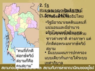 2. รัฐ
สมบูรณาญาสิทธิราชย์
(ร.5-พ.ศ. 2475)
• พระมหากษัตริย์เป็น
เจ้าของอำานาจอธิปไตย
•รัฐมีอาณาเขตดินแดนที่
แน่นอนและมีอำานาจ
อธิปไตยเหนือดินแดน
• มีแบบแผนการปกครอง
แบบเดียวกันภายใต้ระบบ
เทศาภิบาล
• ประชากรประกอบด้วย
ชาวต่างชาติ ต่างภาษา แต่
ภักดีต่อพระมหากษัตริย์
สยาม“คนที่ภักดี
ต่อกษัตริย์
สยามก็คือ
”คนสยาม
 