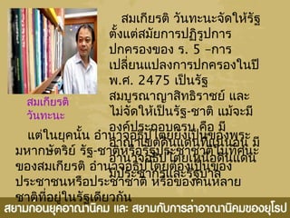 สมเกียรติ วันทะนะจัดให้รัฐ
ตั้งแต่สมัยการปฏิรูปการ
ปกครองของ ร. 5 –การ
เปลี่ยนแปลงการปกครองในปี
พ.ศ. 2475 เป็นรัฐ
สมบูรณาญาสิทธิราชย์ และ
ไม่จัดให้เป็นรัฐ-ชาติ แม้จะมี
องค์ประกอบครบ คือ มี
อาณาเขตดินแดนที่แน่นอน มี
อำานาจอธิปไตยเหนือดินแดน
มีประชากรและรัฐบาล
สมเกียรติ
วันทะนะ
แต่ในยุคนั้น อำานาจอธิปไตยยังเป็นของพระ
มหากษัตริย์ รัฐ-ชาติหรือรัฐประชาชาติในทัศนะ
ของสมเกียรติ อำานาจอธิปไตยต้องเป็นของ
ประชาชนหรือประชาชาติ หรือของคนหลาย
ชาติที่อยู่ในรัฐเดียวกัน
 