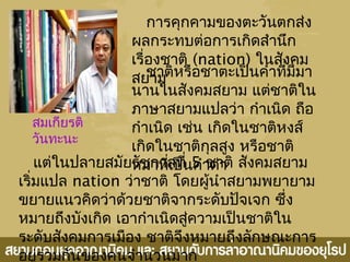 การคุกคามของตะวันตกส่ง
ผลกระทบต่อการเกิดสำานึก
เรื่องชาติ (nation) ในสังคม
สยามชาติหรือชาตะเป็นคำาที่มีมา
นานในสังคมสยาม แต่ชาติใน
ภาษาสยามแปลว่า กำาเนิด ถือ
กำาเนิด เช่น เกิดในชาติหงส์
เกิดในชาติกุลสูง หรือชาติ
หมาที่เป็นคำาด่าแต่ในปลายสมัยรัชกาลที่ 5 ชาติ สังคมสยาม
เริ่มแปล nation ว่าชาติ โดยผู้นำาสยามพยายาม
ขยายแนวคิดว่าด้วยชาติจากระดับปัจเจก ซึ่ง
หมายถึงบังเกิด เอากำาเนิดสู่ความเป็นชาติใน
ระดับสังคมการเมือง ชาติจึงหมายถึงลักษณะการ
อยู่ร่วมกันของคนจำานวนมาก
สมเกียรติ
วันทะนะ
 