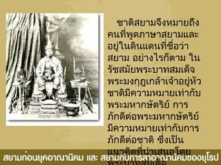 ชาติสยามจึงหมายถึง
คนที่พูดภาษาสยามและ
อยู่ในดินแดนที่ชื่อว่า
สยาม อย่างไรก็ตาม ใน
รัชสมัยพระบาทสมเด็จ
พระมงกุฎเกล้าเจ้าอยู่หัว
ชาติมีความหมายเท่ากับ
พระมหากษัตริย์ การ
ภักดีต่อพระมหากษัตริย์
มีความหมายเท่ากับการ
ภักดีต่อชาติ ซึ่งเป็น
แนวคิดที่นำาเสนอโดย
 