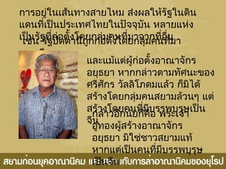 การอยู่ในเส้นทางสายไหม ส่งผลให้รัฐในดิน
แดนที่เป็นประเทศไทยในปัจจุบัน หลายแห่ง
เป็นรัฐที่ก่อตั้งโดยกลุ่มคนที่มาจากที่อื่นเช่น รัฐปัตตานีถูกก่อตั้งโดยกลุ่มคนที่มา
จากจีน
และแม้แต่ผู้ก่อตั้งอาณาจักร
อยุธยา หากกล่าวตามทัศนะของ
ศรีศักร วัลลิโภดมแล้ว ก็มิได้
สร้างโดยกลุ่มคนสยามล้วนๆ แต่
สร้างโดยคนที่มีบรรพบุรุษเป็น
จีน
กล่าวอีกนัยก็คือ พระเจ้า
อู่ทองผู้สร้างอาณาจักร
อยุธยา มิใช่ชาวสยามแท้
หากแต่เป็นคนที่มีบรรพบุรุษ
เป็นจีน
 