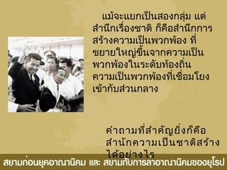 แม้จะแยกเป็นสองกลุ่ม แต่
สำานึกเรื่องชาติ ก็คือสำานึกการ
สร้างความเป็นพวกพ้อง ที่
ขยายใหญ่ขึ้นจากความเป็น
พวกพ้องในระดับท้องถิ่น
ความเป็นพวกพ้องที่เชื่อมโยง
เข้ากับส่วนกลาง
คำาถามที่สำาคัญยิ่งก็คือ
สำานักความเป็นชาติสร้าง
ได้อย่างไร
 