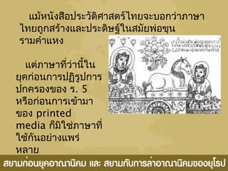 แม้หนังสือประวัติศาสตร์ไทยจะบอกว่าภาษา
ไทยถูกสร้างและประดิษฐ์ในสมัยพ่อขุน
รามคำาแหง
แต่ภาษาที่ว่านี้ใน
ยุคก่อนการปฏิรูปการ
ปกครองของ ร. 5
หรือก่อนการเข้ามา
ของ printed
media ก็มิใช่ภาษาที่
ใช้กันอย่างแพร่
หลาย
 