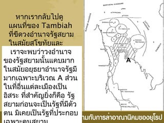 หากเรากลับไปดู
แผนที่ของ Tambiah
ที่ขีดวงอำานาจรัฐสยาม
ในสมัยสุโขทัยและ
อยุธยาเราจะพบว่าวงอำานาจ
ของรัฐสยามนั้นแคบมาก
ในสมัยอยุธยาอำานาจรัฐมี
มากเฉพาะบริเวณ A ส่วน
ในที่อื่นแต่ละเมืองเป็น
อิสระ ที่สำาคัญยิ่งก็คือ รัฐ
สยามก่อนจะเป็นรัฐที่มีตัว
ตน มิเคยเป็นรัฐที่ประกอบ
A
 