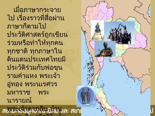 เมื่อภาษากระจาย
ไป เรื่องราวที่สื่อผ่าน
ภาษาก็ตามไป
ประวัติศาสตร์ถูกเขียน
ร่วมหรือทำาให้ทุกคน
ทุกชาติ ทุกภาษาใน
ดินแดนประเทศไทยมี
ประวัติร่วมกับพ่อขุน
รามคำาแหง พระเจ้า
อู่ทอง พระนเรศวร
มหาราช พระ
นารายณ์
พระเจ้าตากสิน บ้าน
 
