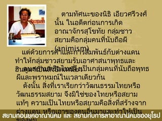 ตามทัศนะของนิธิ เอียวศรีวงศ์
นั้น ในอดีตก่อนการเกิด
อาณาจักรสุโขทัย กลุ่มชาว
สยามคือกลุ่มคนที่นับถือผี
(animism)
แต่ด้วยการค้าและการสัมพันธ์กับต่างแดน
ทำาให้กลุ่มชาวสยามรับเอาศาสนาพุทธและ
ฮินดูมาเป็นสิ่งยึดเหนี่ยวคนสยามหรือไทยจึงเป็นกลุ่มคนที่นับถือพุทธ
ผีและพราหมณ์ในเวลาเดียวกัน
ดังนั้น สิ่งที่เราเรียกว่าวัฒนธรรมไทยหรือ
วัฒนธรรมสยาม จึงมิใช่ของไทยหรือสยาม
แท้ๆ ความเป็นไทยหรือสยามคือสิ่งที่สร้างจาก
ต่างแดน หรือเอาของคนอื่นมาและทำาให้เป็น
 