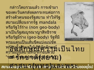 กล่าวโดยรวมแล้ว การเข้ามา
ของตะวันตกส่งผลกระทบต่อการ
สร้างตัวตนของรัฐสยาม ทำาให้รัฐ
สยามเปลี่ยนจากรัฐ mandala
หรือรัฐไร้ร่าง (non geo-body)
มาเป็นรัฐสมบูรณาญาสิทธิราช
หรือรัฐมีร่าง (geo-body) รัฐที่มี
พรมแดนเป็นเส้นขีดแบ่งแน่ชัด
พร้อมทั้งส่งผลให้เกิดอัตลักษณ์
ความเป็นสยามที่ประกอบด้วย
“ชาติ-ศาสนา- ”พระมหากษัตริย์
อัตลักษณ์ความเป็นไทย
= รักชาติ(สยาม)
ศาสนา(พุทธ)และพระ
 