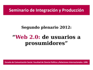 Seminario de Integración y Producción


                  Segundo plenario 2012:

        “Web 2.0: de usuarios a
           prosumidores”


Escuela de Comunicación Social. Facultad de Ciencia Política y Relaciones Internacionales. UNR.
 