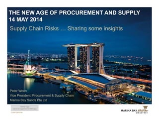 CONFIDENTIAL
Supply Chain Risks … Sharing some insights
THE NEW AGE OF PROCUREMENT AND SUPPLY
14 MAY 2014
Partner logo
(cannot be bigger than the MBS logo)
Peter Woon
Vice President, Procurement & Supply Chain
Marina Bay Sands Pte Ltd
 