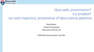 Paolo Missier
School of Computing
Newcastle University, UK
IPAW @Provenance Week, July 2021
Quo vadis, provenancer?
Cui prodest?
our own trajectory: provenance of data science pipelines
 