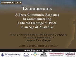 Ecomuseums
A Brave Community Response
to Commemorating
a Shared Heritage of Place
in an Age of Austerity?
Fortune Favours the Brave – MGS Biennial Conference
Thursday 12 September 2013
Hampden Park, Glasgow
Alistair Bowden, Project Co-ordinator

www.flodden1513.com

 