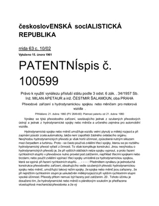 českoslovENSKÁ socIALISTICKÁ
REPUBLIKA
rrida 63 c, 10/02
Vyloženo 15. února 1961
PATENTNÍspis č.
100599
Právo k využití vynálezu přísluší státu podle 3 odst. 6 zák. . 34/1957 Sb.
Inż. MILAN APETAUR a inž. ČESTMIR ŠALAMOUN, oba PRAHA
Převodové zařízení s hydrodynamickou spojkou nebo měničem pro motorová
vozidla .
Přihlášeno 21. dubna 1960 (PV 2649-60) Platnost patentu od 21. dubna 1960
Vynález se týká převodového zařízení, sestávajícího jednak z ozubených převodových
ústrojí a jednak z hydrodynamické spojky nebo měniče a určeného zejména pro automobilní
vozidla.
Hydrodynamická spojka nebo měnič umožňuje vozidlu velmi plynulý a měkký rozjezd a při
zapínání působí zcela automaticky, takže není zapotřebí žádného ovládacího orgánu.
Nevýhodou hydrodynamických převodů je však horší účinnost, způsobená nutným skluzem
mezi čerpadlem a turbinou. Proto - se často používá zvláštní třecí spojky, kterou se po rozběhu
hydrodynamický převod vyřadí z činnosti. To však komplikuje konstrukci. Jinou nevýhodou o
hydrodynamických převodů je, že při vyšších otáčkách nelze spojku vypnout, a proto řazení
rychlostních stupňů v převodovce nutno provést pod zatížením, například třecími spojkami nebo
brzdami, nebo použít zvláštní vypínací třecí spojky umístěné za hydrodynamickou spojkou,
která se vypíná při řazení rychlostních stupňů. . . - - - - : Předmětem vynálezu je jednoduchá
konstrukce převodového zařízení, obsahujícího vedle ozubených převodů hydrodynamickou
spojku nebo měnič, umožňující takový režim spojky, že spojka nebo měnič jsou zařazeny , že
při nejnižším rychlostním stupni je uskutečněn měkkýrozjezd á při vyšším rychlostním stupni
vysoká účinnost. Převody přitom nemusí být řazeny pod zatíženim. 20 . Tohoto účinku je
dosaženo tím, že hydrodynamické nebo měniči s plànëtovým soukolím je předřazena
vicestupňová mechanická převodovka a že vý
 