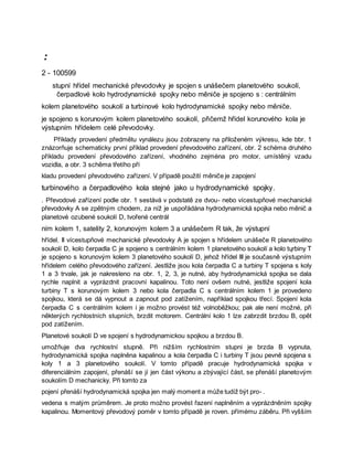 :
2 - 100599
stupní hřídel mechanické převodovky je spojen s unášečem planetového soukolí,
čerpadlové kolo hydrodynamické spojky nebo měniče je spojeno s : centrálním
kolem planetového soukolí a turbinové kolo hydrodynamické spojky nebo měniče.
je spojeno s korunovým kolem planetového soukolí, přičemž hřídel korunového kola je
výstupním hřídelem celé převodovky.
Příklady provedení předmětu vynálezu jsou żobrazeny na přiloženém výkresu, kde bbr. 1
znázorňuje schematicky první příklad provedení převodového zařízení, obr. 2 schéma druhého
příkladu provedení převodového zařízení, vhodného zejména pro motor, umístěný vzadu
vozidla, a obr. 3 schěma třetího pří
kladu provedení převodového zařízení. V případě použití měniče je zapojení
turbinového a čerpadlového kola stejné jako u hydrodynamické spojky.
. Převodové zařízení podle obr. 1 sestává v podstatě ze dvou- nebo vícestupňové mechanické
převodovky A se zpětným chodem, za níž je uspořádána hydrodynamická spojka nebo měnič a
planetové ozubené soukolí D, tvořené centrál
ním kolem 1, satelity 2, korunovým kolem 3 a unášečem R tak, že výstupní
hřídel. II vícestupňové mechanické převodovky A je spojen s hřídelem unášeče R planetového
soukolí D, kolo čerpadla C je spojeno s centrálním kolem 1 planetového soukolí a kolo tųrbiny T
je spojeno s korunovým kolem 3 planetového soukolí D, jehož hřídel III je současně výstupním
hřídelem celého převodového zařízení. Jestliže jsou kola čerpadla C a turbiny T spojena s koly
1 a 3 trvale, jak je nakresleno na obr. 1, 2, 3, je nutné, aby hydrodynamická spojka se dala
rychle naplnit a vyprázdnit pracovní kapalinou. Toto není ovšem nutné, jestliže spojení kola
turbiny T s korunovým kolem 3 nebo kola čerpadla C s centrálním kolem 1 je provedeno
spojkou, která se dá vypnout a zapnout pod zatížením, například spojkou třecí. Spojení kola
čerpadla C s centrálním kolem i je možno provést též volnoběžkou; pak ale není možné, při
některých rychlostních stupních, brzdit motorem. Centrální kolo 1 lze zabrzdit brzdou B, opět
pod zatížením.
Planetové soukolí D ve spojení s hydrodynamickou spojkou a brzdou B.
umožňuje dva rychlostní stupně. Při nižším rychlostním stupni je brzda B vypnuta,
hydrodynamická spojka naplněna kapalinou a kola čerpadla C i turbiny T jsou pevně spojena s
koly 1 a 3 planetového soukolí. V tomto případě pracuje hydrodynamická spojka v
diferenciálním zapojení, přenáší se jí jen část výkonu a zbývající část, se přenáší planetovým
soukolím D mechanicky. Při tomto za
pojení přenáší hydrodynamická spojka jen malý moment a může tudíž být pro- .
vedena s malým průměrem. Je proto možno provést řazení naplněním a vyprázdněním spojky
kapalinou. Momentový převodový poměr v tomto případě je roven. přímému záběru. Při vyšším
 