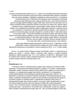 3 100599
schématu rychlostí vypustit a přejít rovnou na . stupeň. Tím je dosaženo třístupňové převodovky
se dvěma nižšími rychlostními stupni při pracujícím hydrodynamickém převodu a nejvyšším
stupni při použití rychloběhu. Obdobného uspořádání je možno použít při tří- i vícestupňové
mechanické převodovce. Předřazením dvoustupňové nebo vícestupňové mechanické
převodovky před hydrodynamickou spojku je dosaženo toho, že při nižších rychlostních
stupních je spojka patřičně měkkápro rozjezd. Větší skluz a tedy horší účinnost přitom není na
závadu, poněvadž nižšího rychlostního stupně se využívá jen pro rozjezd. Na- opak při vyšším
rychlostním stupni, častěji používaném, pracuje spojka v oblasti vysoké účinnosti s vyššími
otáčkami. dvou následujících rychlostních stupňů se děje jednak vypínáním a zapínáním brzdy
B a vypouštěním a naplňováním hydrodynamického převodu kapalinou. nebo zapínáním a
vypínáním mechanické spojky mezi kolem čerpadla C a centrálním kolem 1 nebo kolem turbiny
T a korunovým kolem . Při použití volnoběžky je pak jediným řadicím elementem brzda B.
Řazení mezi dvěma dalšími následujícími stupni se kromě řazení brzdy B nebo rychloběhu řadí
i v mechanické převodovce A nižší nebo vyšší rychlostní stupeň. Řazení v mechanické
převodovce A lze provést v okamžiku, kdy jsou spojka i rychloběh vyřazeny (neutrální poloha) a
není proto nutno řadit v mechanické převodovce A pod zatížením.
Jako druhý příklad provedení převodového zařízení je na obr. 2 nakresleno schéma
převodového zařízení s hydrodynamickou spojkou pro motor umístěný vzadu vozidla.
Mechanická převodovka je dvouhřídelová, tvořená ozubenými ko100 ly , 5, 6, 7 a řadicí spojkou
.
Na obr. 3 je schéma třetího příkladu provedení převodového zařízení s hydrodynamickou
spojkou pro vozidlo s motorem vpředu a pohonem zadní nápravy s použitím planetové
převodovky, tvořené ozubenými koly , 5, 6, 7, 8, 9, unášeči a , brzdami B1 a . Zabrzděním brzdy
B1 získáme nižší rychlostní stupeň v planetové převodovce, zapnutím spojky S1 vyšší, tj. přímý
rychlostní stupeň a zapnutím brzdy B2 zpětný chod.
o
Předmět pat e n t u
1. Převodové zařízení s hydrodynamickou spojkou nebo měničem pro motorová vozidla,
sestávající z vícestupňové mechanické převodovky se zpětným 110 chodem, z jednoduchého
planetového soukolí, tvořeného centrálním kołem, jednoduchými satelity, korunovým kolem a
unášečem, a z hydrodynamické spojky nebo měniče, vyznačené tím, že vícestupňová
mechanická převodovka (A) je předřazena hydrodynamické spojce nebo měniči (C, T) a
planetovému soukolí (D) a že výstupní hřídel (II) vícestupňové mechanické převodovky (A) je
spojen s unášečem (R) planetového soukolí (D), kolo čerpadla (C) hydrodynamické spojky ne- .
bo měniče je spojeno s centrálním kolem (1) planetového soukoli(D) a kolo turbiny (T)
hydrodynamické spojky nebo měniče je spojeno s korunovým kolem (3) planetového soukolí
(D), přičemž hřídel korunového kola (3) je výstupním hřídelem (III) celého převodového
zařízení. 120 2. Převodové zařízení s hydrodynamickou spojkou nebo měničem pro motorová
vozidla podle bodu 1, vyznačené tím, že centrální kolo (1) planetového soukolí (D), spojené s
kolem čerpadla (C) hydrodynamické spojky nebo mě- ' niče, je současně spojeno s brzdou (B),
 