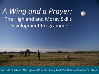 A Wing and a Prayer;
The Highland and Moray Skills
Development Programme

Lorna Cruickshank, The Highland Council Katey Boal, The National Trust for Scotland

 